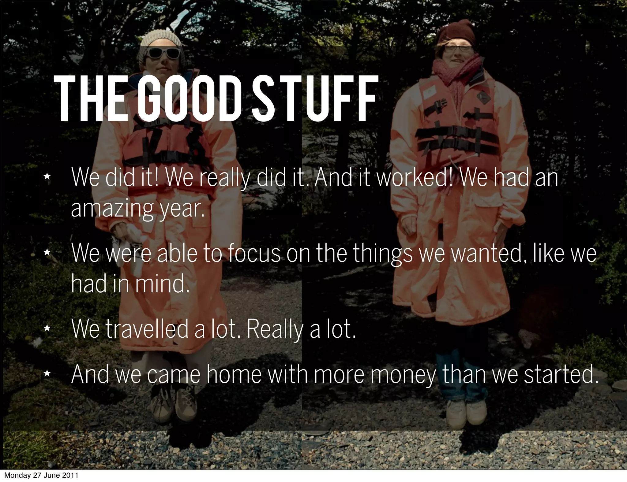 THE GOOD STUFF
         ★
                We did it! We really did it. And it worked! We had an
                amazing year.
         ★
                We were able to focus on the things we wanted, like we
                had in mind.
         ★
                We travelled a lot. Really a lot.
         ★
                And we came home with more money than we started.


Monday 27 June 2011
 