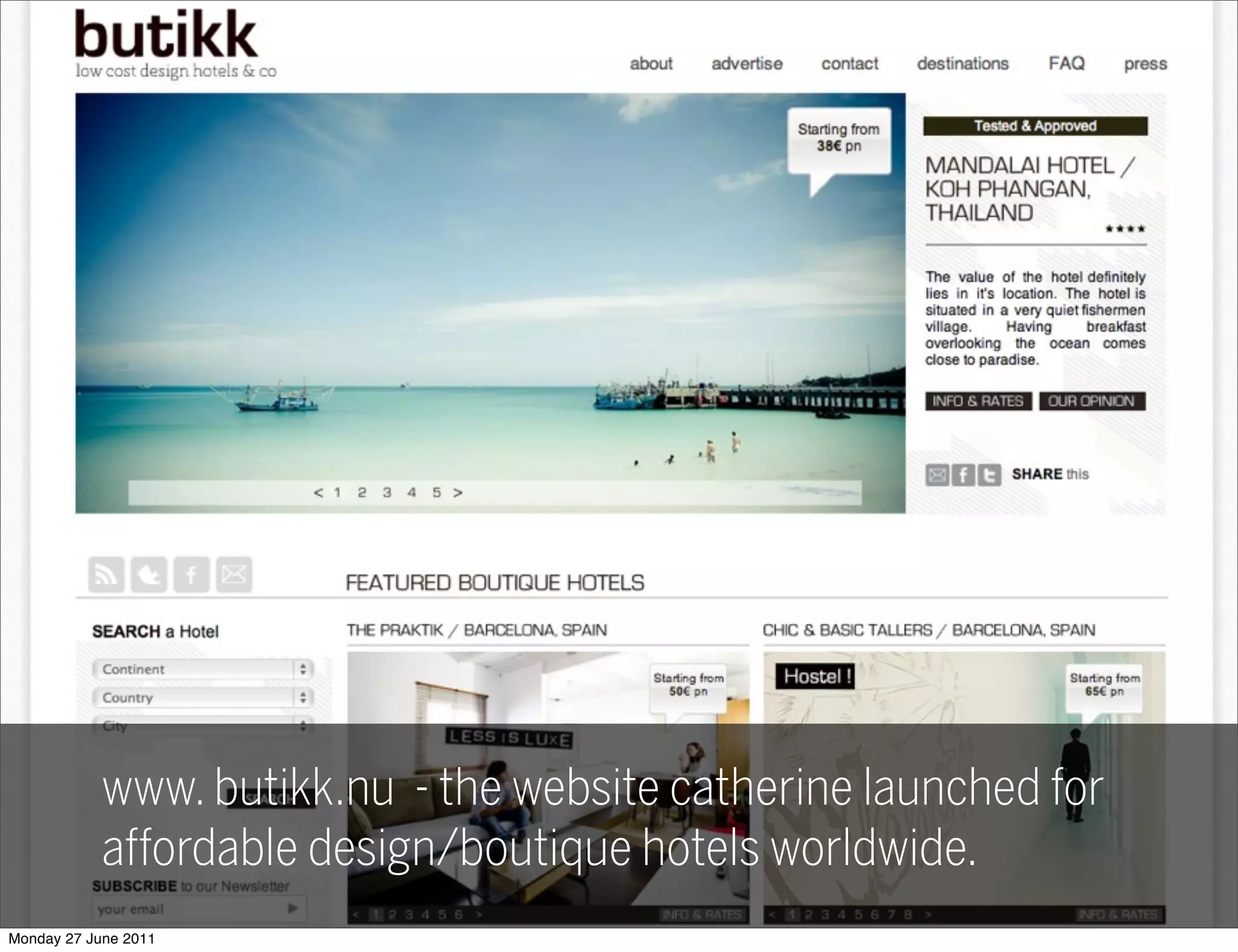 BUDGETBOUTIQUE
               HOTELS.net
                      ★
                          Feel like staying in those splendid places we do?
                  A site out of all those cheap wonderful hotels we
                      ★


                  visited, and others. So all of you don’t have to envy
                  us anymore.
                  You can now stay in the same places without being
            www. rich! :)
                  butikk.nu - the website catherine launched for
            affordable design/boutique hotels worldwide.
Monday 27 June 2011
 