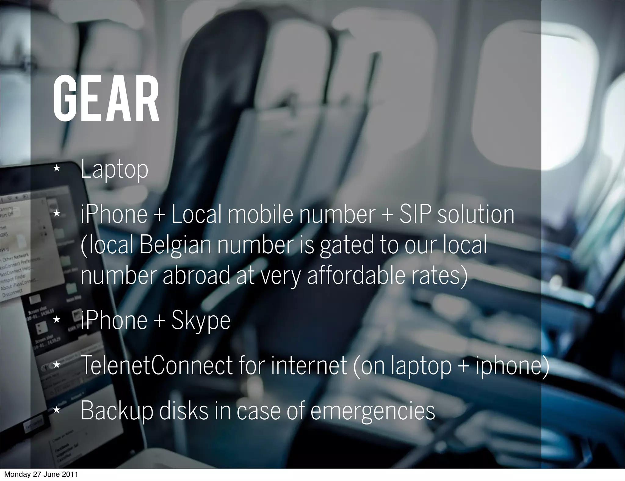 Gear
            ★
                      Laptop
            ★
                      iPhone + Local mobile number + SIP solution
                      (local Belgian number is gated to our local
                      number abroad at very affordable rates)
            ★
                      iPhone + Skype
            ★
                      TelenetConnect for internet (on laptop + iphone)
            ★
                      Backup disks in case of emergencies

Monday 27 June 2011
 