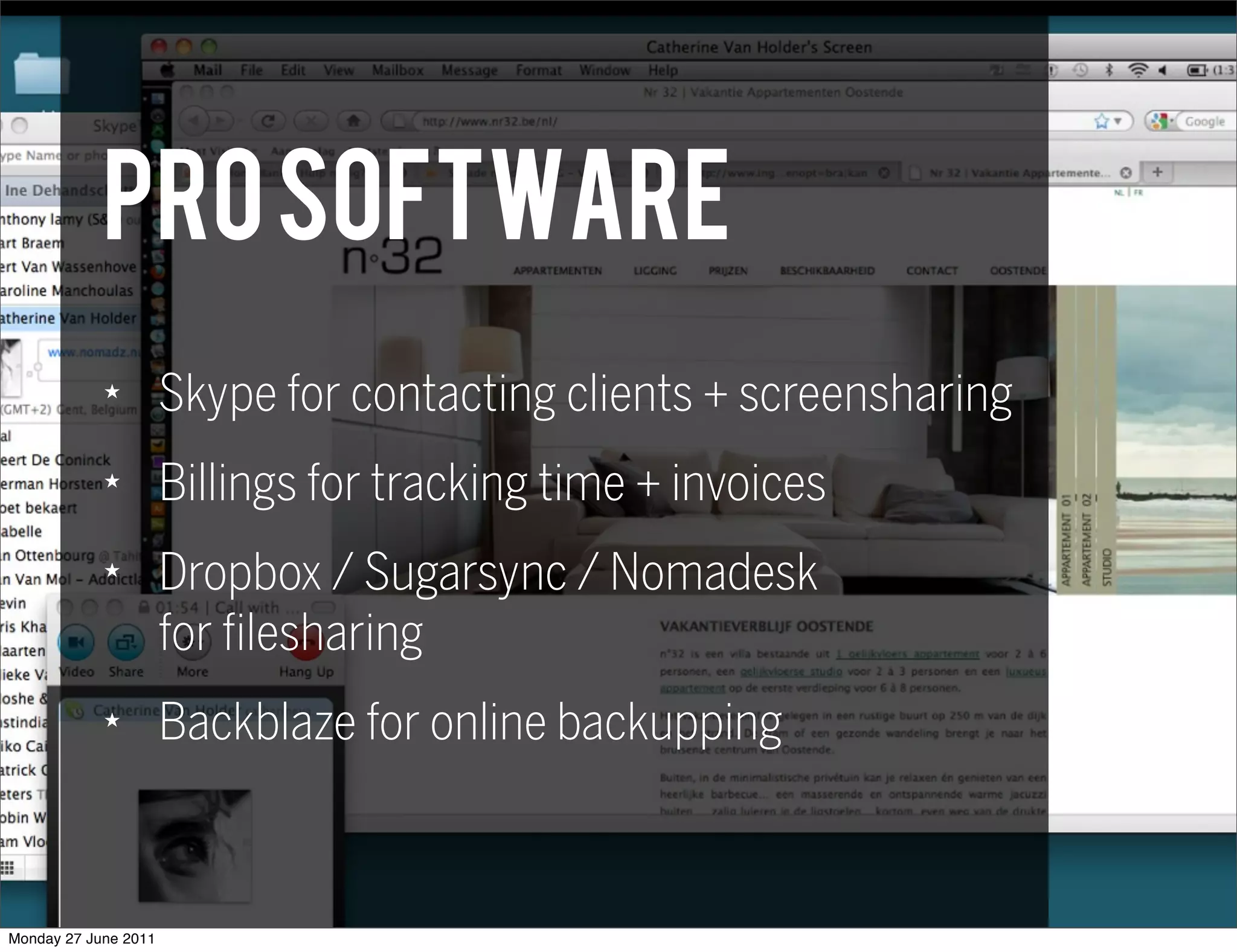 PRO software
            ★
                      Skype for contacting clients + screensharing
            ★
                      Billings for tracking time + invoices
            ★
                      Dropbox / Sugarsync / Nomadesk
                      for filesharing
            ★
                      Backblaze for online backupping



Monday 27 June 2011
 