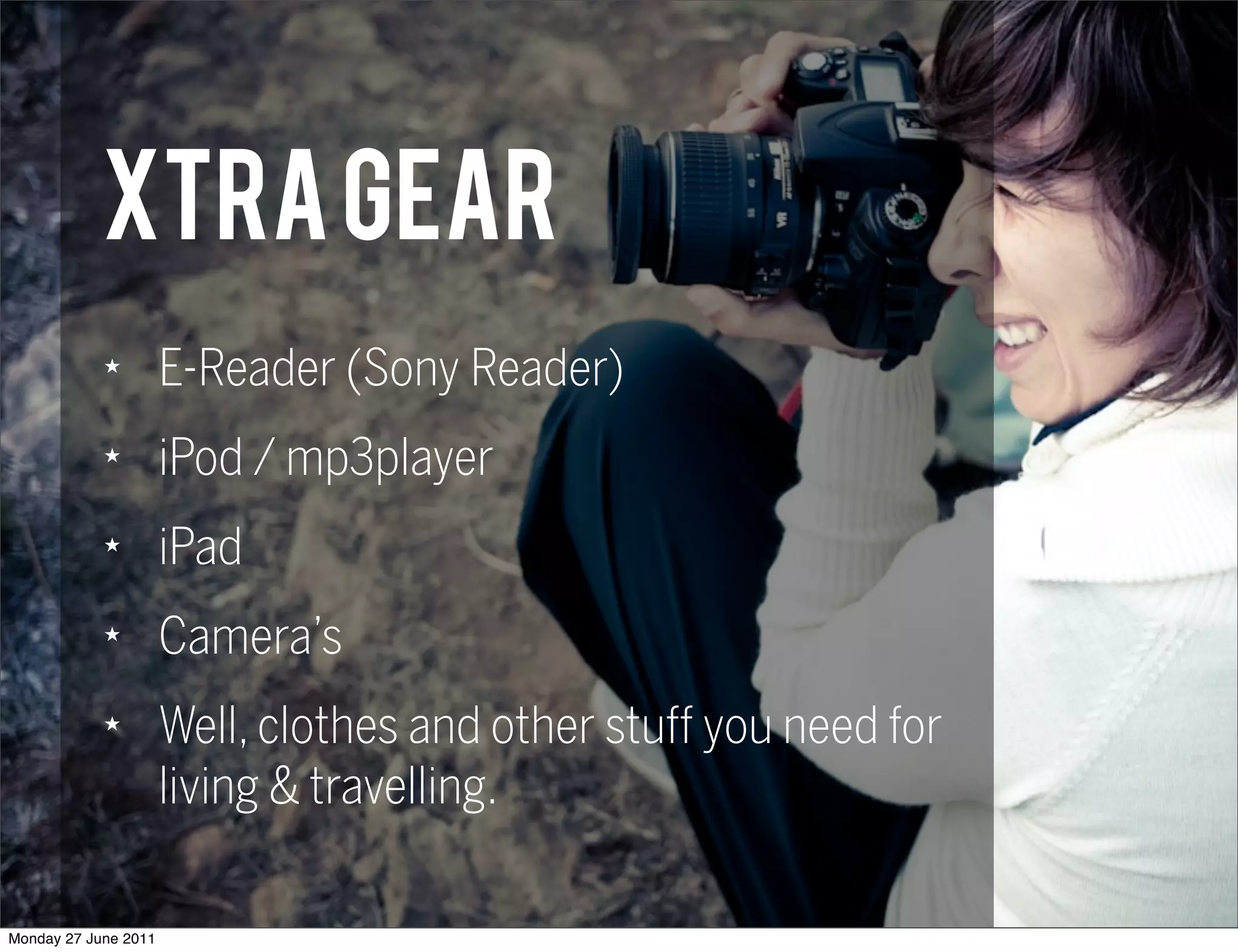xtra Gear
            ★
                      E-Reader (Sony Reader)
            ★
                      iPod / mp3player
            ★
                      iPad
            ★
                      Camera’s
            ★
                      Well, clothes and other stuff you need for
                      living & travelling.

Monday 27 June 2011
 
