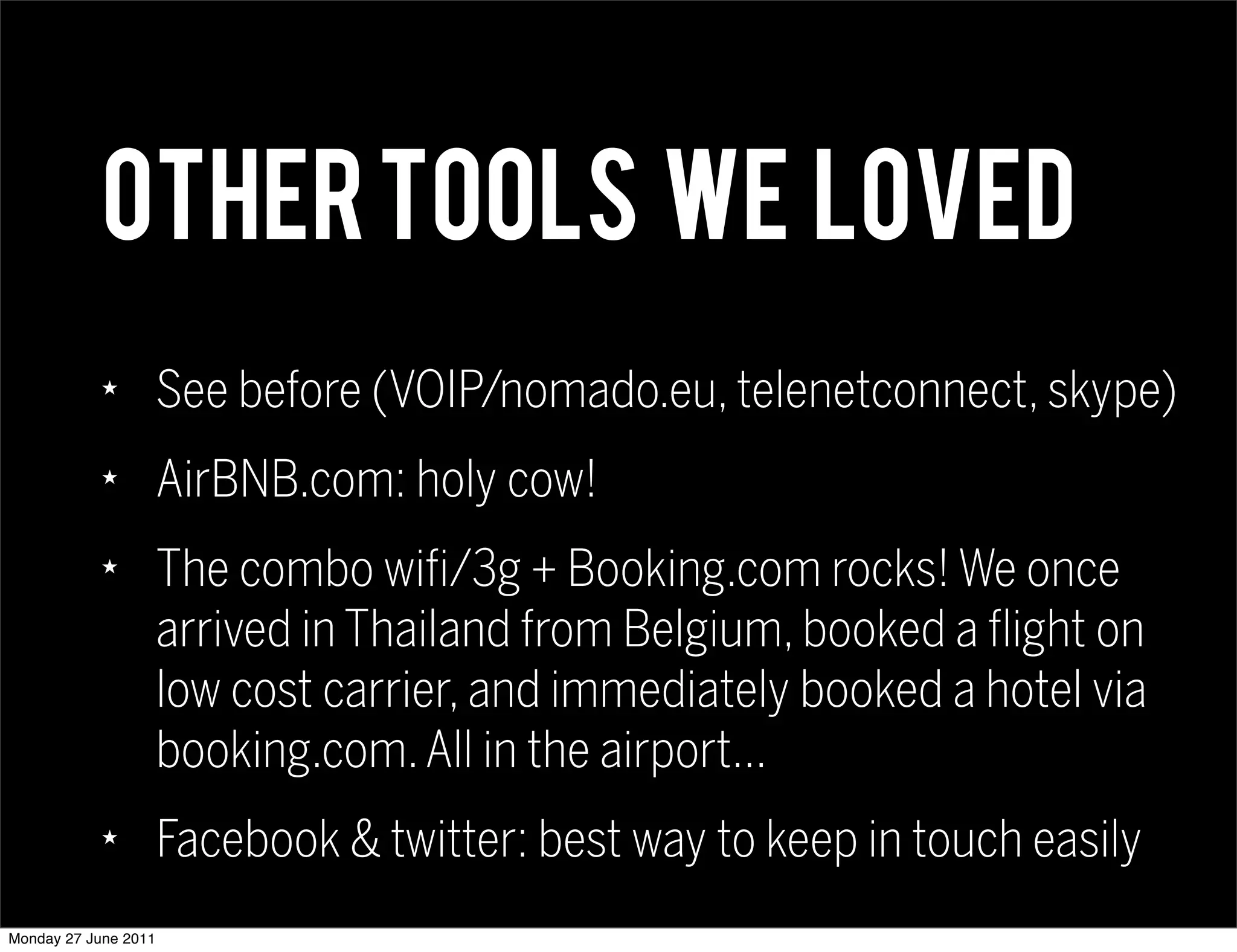 OTHER TOOLS WE LOVED
            ★
                      See before (VOIP/nomado.eu, telenetconnect, skype)
            ★
                      AirBNB.com: holy cow!
            ★
                      The combo wifi/3g + Booking.com rocks! We once
                      arrived in Thailand from Belgium, booked a flight on
                      low cost carrier, and immediately booked a hotel via
                      booking.com. All in the airport...
            ★
                      Facebook & twitter: best way to keep in touch easily
Monday 27 June 2011
 
