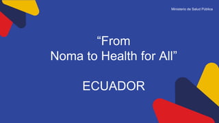 Ministerio de Salud Pública
“From
Noma to Health for All”
ECUADOR
 