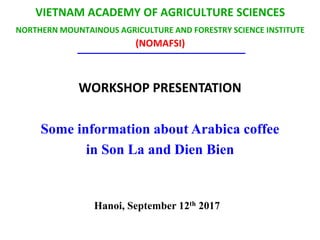 VIETNAM ACADEMY OF AGRICULTURE SCIENCES
NORTHERN MOUNTAINOUS AGRICULTURE AND FORESTRY SCIENCE INSTITUTE
(NOMAFSI)
WORKSHOP PRESENTATION
Some information about Arabica coffee
in Son La and Dien Bien
Hanoi, September 12th 2017
 
