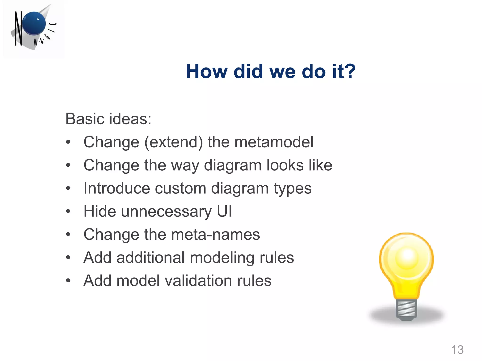 How did we do it?

Basic ideas:
• Change (extend) the metamodel
• Change the way diagram looks like
• Introduce custom diagram types
• Hide unnecessary UI
• Change the meta-names
• Add additional modeling rules
• Add model validation rules



                                      13
 