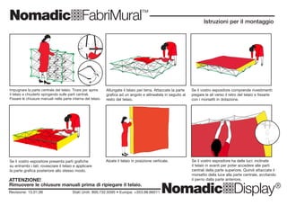 NomadicqFabriMural™
NomadicqDisplay®
NomadicqFabriMural™
NomadicqDisplay®
ma
dic
qD
ispla
y
North
America
1
800
732
9395
Ireland/E
urope
353
98
66011
ma
dic
qD
ispla
y
North
America
1
800
732
9395
Ireland/E
urope
353
98
66011
Revisione: 13.01.06 Stati Uniti: 800.732.9395 • Europa: +353.98.66011
Istruzioni per il montaggio
Revisione: 13.01.06 Stati Uniti: 800.732.9395 • Europa: +353.98.66011
Istruzioni per il montaggio
Impugnare la parte centrale del telaio. Tirare per aprire
il telaio e chiuderlo spingendo sulle parti centrali.
Fissare le chiusure manuali nella parte interna del telaio.
Allungate il telaio per terra. Attaccate la parte
grafica ad un angolo e allineatela in seguito al
resto del telaio.
Alzate il telaio in posizione verticale. Se il vostro espositore ha delle luci: inclinate
il telaio in avanti per poter accedere alle parti
centrali della parte superiore. Quindi attaccate il
morsetto della luce alla parte centrale, avvitando
il perno dalla parte anteriore.
Se il vostro espositore comprende rivestimenti:
piegare le ali verso il retro del telaio e fissarle
con i morsetti in dotazione.
Se il vostro espositore presenta parti grafiche
su entrambi i lati: rovesciare il telaio e applicare
la parte grafica posteriore allo stesso modo.
Impugnare la parte centrale del telaio. Tirare per aprire
il telaio e chiuderlo spingendo sulle parti centrali.
Fissare le chiusure manuali nella parte interna del telaio.
Allungate il telaio per terra. Attaccate la parte
grafica ad un angolo e allineatela in seguito al
resto del telaio.
Alzate il telaio in posizione verticale. Se il vostro espositore ha delle luci: inclinate
il telaio in avanti per poter accedere alle parti
centrali della parte superiore. Quindi attaccate il
morsetto della luce alla parte centrale, avvitando
il perno dalla parte anteriore.
Se il vostro espositore comprende rivesti-
menti: piegare le ali verso il retro del telaio e
fissarle con i morsetti in dotazione.
Se il vostro espositore presenta parti grafiche su
entrambi i lati: rovesciare il telaio e applicare la
parte grafica posteriore allo stesso modo.
ATTENZIONE!
Rimuovere le chiusure manuali prima di ripiegare il telaio.
ATTENZIONE!
Rimuovere le chiusure manuali prima di ripiegare il telaio.
 