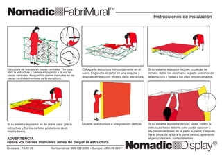 NomadicqFabriMural™
NomadicqDisplay®
NomadicqFabriMural™
NomadicqDisplay®
ma
dic
qD
ispla
y
North
America
1
800
732
9395
Ireland/E
urope
353
98
66011
ma
dic
qD
ispla
y
North
America
1
800
732
9395
Ireland/E
urope
353
98
66011
Revisada : 13.01.06 Norteamérica: 800.732.9395 • Europa: +353.98.66011
Instrucciones de instalación
Revisada : 13.01.06 Norteamérica: 800.732.9395 • Europa: +353.98.66011
Instrucciones de instalación
Estructura de manijas en piezas centrales. Tire para
abrir la estructura y ciérrela empujando a la vez las
piezas centrales. Asegure los cierres manuales en las
piezas centrales interiores de la estructura..
Coloque la estructura horizontalmente en el
suelo. Enganche el cartel en una esquina y
después alinéelo con el resto de la estructura.
Levante la estructura a una posición vertical. Si su sistema expositor incluye luces: incline la
estructura hacia delante para poder acceder a
las piezas centrales de la parte superior. Después,
fije la pinza de la luz a la parte central, apretando
el perno desde la parte delantera.
Si su sistema expositor incluye cubiertas de
remate: doble las alas hacia la parte posterior de
la estructura y fíjelas a los clips proporcionados.
Si su sistema expositor es de doble cara: gire la
estructura y fije los carteles posteriores de la
misma forma.
Estructura de manijas en piezas centrales. Tire para
abrir la estructura y ciérrela empujando a la vez las
piezas centrales. Asegure los cierres manuales en las
piezas centrales interiores de la estructura..
Coloque la estructura horizontalmente en el
suelo. Enganche el cartel en una esquina y
después alinéelo con el resto de la estructura.
Levante la estructura a una posición vertical. Si su sistema expositor incluye luces: incline la
estructura hacia delante para poder acceder a
las piezas centrales de la parte superior. Después,
fije la pinza de la luz a la parte central, apretando
el perno desde la parte delantera.
Si su sistema expositor incluye cubiertas de
remate: doble las alas hacia la parte posterior de
la estructura y fíjelas a los clips proporcionados.
Si su sistema expositor es de doble cara: gire la
estructura y fije los carteles posteriores de la
misma forma.
ADVERTENCIA
Retire los cierres manuales antes de plegar la estructura.
ADVERTENCIA
Retire los cierres manuales antes de plegar la estructura.
 
