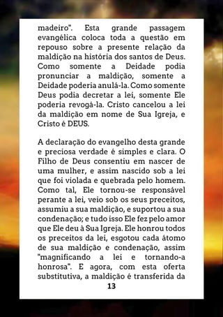 13
madeiro". Esta grande passagem
evangélica coloca toda a questão em
repouso sobre a presente relação da
maldição na história dos santos de Deus.
Como somente a Deidade podia
pronunciar a maldição, somente a
Deidade poderia anulá-la. Como somente
Deus podia decretar a lei, somente Ele
poderia revogá-la. Cristo cancelou a lei
da maldição em nome de Sua Igreja, e
Cristo é DEUS.
A declaração do evangelho desta grande
e preciosa verdade é simples e clara. O
Filho de Deus consentiu em nascer de
uma mulher, e assim nascido sob a lei
que foi violada e quebrada pelo homem.
Como tal, Ele tornou-se responsável
perante a lei, veio sob os seus preceitos,
assumiu a sua maldição, e suportou a sua
condenação; e tudo isso Ele fez pelo amor
que Ele deu à Sua Igreja. Ele honrou todos
os preceitos da lei, esgotou cada átomo
de sua maldição e condenação, assim
"magnificando a lei e tornando-a
honrosa". E agora, com esta oferta
substitutiva, a maldição é transferida da
 