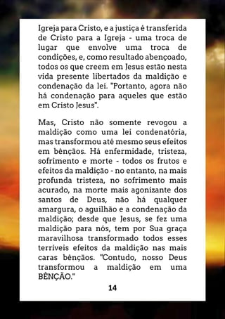 14
Igreja para Cristo, e a justiça é transferida
de Cristo para a Igreja - uma troca de
lugar que envolve uma troca de
condições, e, como resultado abençoado,
todos os que creem em Jesus estão nesta
vida presente libertados da maldição e
condenação da lei. "Portanto, agora não
há condenação para aqueles que estão
em Cristo Jesus".
Mas, Cristo não somente revogou a
maldição como uma lei condenatória,
mas transformou até mesmo seus efeitos
em bênçãos. Há enfermidade, tristeza,
sofrimento e morte - todos os frutos e
efeitos da maldição - no entanto, na mais
profunda tristeza, no sofrimento mais
acurado, na morte mais agonizante dos
santos de Deus, não há qualquer
amargura, o aguilhão e a condenação da
maldição; desde que Jesus, se fez uma
maldição para nós, tem por Sua graça
maravilhosa transformado todos esses
terríveis efeitos da maldição nas mais
caras bênçãos. "Contudo, nosso Deus
transformou a maldição em uma
BÊNÇÃO."
 