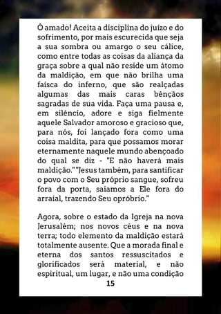 15
Ó amado! Aceita a disciplina do juízo e do
sofrimento, por mais escurecida que seja
a sua sombra ou amargo o seu cálice,
como entre todas as coisas da aliança da
graça sobre a qual não reside um átomo
da maldição, em que não brilha uma
faísca do inferno, que são realçadas
algumas das mais caras bênçãos
sagradas de sua vida. Faça uma pausa e,
em silêncio, adore e siga fielmente
aquele Salvador amoroso e gracioso que,
para nós, foi lançado fora como uma
coisa maldita, para que possamos morar
eternamente naquele mundo abençoado
do qual se diz - "E não haverá mais
maldição." "Jesus também, para santificar
o povo com o Seu próprio sangue, sofreu
fora da porta, saiamos a Ele fora do
arraial, trazendo Seu opróbrio."
Agora, sobre o estado da Igreja na nova
Jerusalém; nos novos céus e na nova
terra; todo elemento da maldição estará
totalmente ausente. Que a morada final e
eterna dos santos ressuscitados e
glorificados será material, e não
espiritual, um lugar, e não uma condição
 
