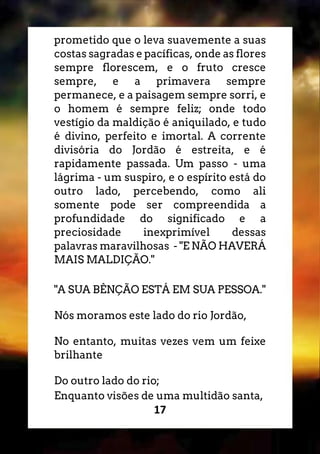 17
prometido que o leva suavemente a suas
costas sagradas e pacíficas, onde as flores
sempre florescem, e o fruto cresce
sempre, e a primavera sempre
permanece, e a paisagem sempre sorri, e
o homem é sempre feliz; onde todo
vestígio da maldição é aniquilado, e tudo
é divino, perfeito e imortal. A corrente
divisória do Jordão é estreita, e é
rapidamente passada. Um passo - uma
lágrima - um suspiro, e o espírito está do
outro lado, percebendo, como ali
somente pode ser compreendida a
profundidade do significado e a
preciosidade inexprimível dessas
palavras maravilhosas - "E NÃO HAVERÁ
MAIS MALDIÇÃO."
"A SUA BÊNÇÃO ESTÁ EM SUA PESSOA."
Nós moramos este lado do rio Jordão,
No entanto, muitas vezes vem um feixe
brilhante
Do outro lado do rio;
Enquanto visões de uma multidão santa,
 