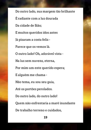 19
Do outro lado, sua margem tão brilhante
É radiante com a luz dourada
Da cidade de Sião;
E muitos queridos idos antes
Já pisaram a costa feliz -
Parece que os vemos lá.
O outro lado! Oh, adorável vista -
Na luz sem nuvens, eterna,
Por mim um ente querido espera;
E alguém me chama -
Não tema, eu sou seu guia,
Até os portões perolados.
Do outro lado, do outro lado!
Quem não enfrentaria a maré inundante
De trabalho terreno e cuidados,
 