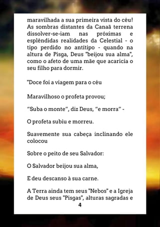 4
maravilhada a sua primeira vista do céu!
As sombras distantes da Canaã terrena
dissolver-se-iam nas próximas e
esplêndidas realidades da Celestial - o
tipo perdido no antítipo - quando na
altura de Pisga, Deus "beijou sua alma",
como o afeto de uma mãe que acaricia o
seu filho para dormir.
"Doce foi a viagem para o céu
Maravilhoso o profeta provou;
“Suba o monte”, diz Deus, “e morra” -
O profeta subiu e morreu.
Suavemente sua cabeça inclinando ele
colocou
Sobre o peito de seu Salvador:
O Salvador beijou sua alma,
E deu descanso à sua carne.
A Terra ainda tem seus "Nebos" e a Igreja
de Deus seus "Pisgas", alturas sagradas e
 