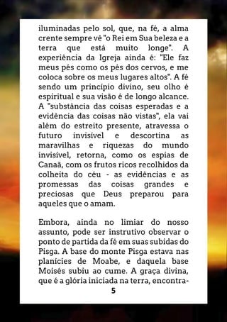 5
iluminadas pelo sol, que, na fé, a alma
crente sempre vê "o Rei em Sua beleza e a
terra que está muito longe". A
experiência da Igreja ainda é: "Ele faz
meus pés como os pés dos cervos, e me
coloca sobre os meus lugares altos". A fé
sendo um princípio divino, seu olho é
espiritual e sua visão é de longo alcance.
A "substância das coisas esperadas e a
evidência das coisas não vistas", ela vai
além do estreito presente, atravessa o
futuro invisível e descortina as
maravilhas e riquezas do mundo
invisível, retorna, como os espias de
Canaã, com os frutos ricos recolhidos da
colheita do céu - as evidências e as
promessas das coisas grandes e
preciosas que Deus preparou para
aqueles que o amam.
Embora, ainda no limiar do nosso
assunto, pode ser instrutivo observar o
ponto de partida da fé em suas subidas do
Pisga. A base do monte Pisga estava nas
planícies de Moabe, e daquela base
Moisés subiu ao cume. A graça divina,
que é a glória iniciada na terra, encontra-
 