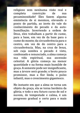 7
religioso sem nenhuma visão real e
completa convicção de sua
pecaminosidade! Eles fazem alguma
eminência de si mesmos, elevando o
ponto de partida, ao invés do vale do
conhecimento do pecado e da auto-
humilhação. Invertendo a ordem de
Deus, eles trabalham a partir do cume,
para a base, em vez de da base para o
cume do monte; da circunferência para o
centro, em vez de do centro para a
circunferência. Mas, na cruz de Jesus,
sob cuja sombra o pecado é visto,
confessado e renunciado, a alma começa
sua vida espiritual, sua ascensão
celestial. A glória começa na menor
quantidade e na forma mais humilde de
graça. A semente pode ser insignificante,
mas a árvore será grande; o broto pouco
promissor, mas a flor linda; o pulso
infantil, mas o crescimento gigantesco.
No instante em que a alma se torna um
objeto da graça, ela se torna herdeira da
glória; e todo o seu futuro curso de sol e
nuvem, de tempestade e calma, é um
progresso gradual e certo para o mais
 