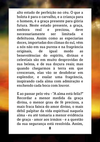 8
alto estado de perfeição no céu. O que a
bolota é para o carvalho, e a criança para
o homem, é a graça presente para glória
futura. Neste estado presente, a graça,
embora real e preciosa, deve
necessariamente ser limitada e
defeituosa. Assim como as especiarias
doces, importadas dos climas do sul, vêm
a nós não em sua pureza e na fragrância
originais, de igual modo as
benevolências do espírito, divinas e
celestiais são em muito desprovidas de
sua beleza, e de sua doçura reais; mas
quando chegarmos à terra em que
cresceram, elas vão se desdobrar em
esplendor, e exalar uma fragrância,
inspirando cada alma com admiração e
enchendo cada boca com louvor.
E ao passar pelo véu - "A alma está feliz?"
Recordar a menor medida da graça
divina, o menor grau de fé preciosa, a
mais fraca faísca do amor divino, o mais
débil palpitar da vida espiritual naquela
alma - eu até tomaria a menor evidência
de graça - amor aos irmãos - e a questão
da sua segurança está resolvida. Assim,
 