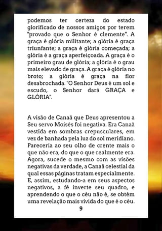 9
podemos ter certeza do estado
glorificado de nossos amigos por terem
"provado que o Senhor é clemente". A
graça é glória militante; a glória é graça
triunfante; a graça é glória começada; a
glória é a graça aperfeiçoada. A graça é o
primeiro grau de glória; a glória é o grau
mais elevado de graça. A graça é glória no
broto; a glória é graça na flor
desabrochada. "O Senhor Deus é um sol e
escudo, o Senhor dará GRAÇA e
GLÓRIA".
A visão de Canaã que Deus apresentou a
Seu servo Moisés foi negativa. Era Canaã
vestida em sombras crepusculares, em
vez de banhada pela luz do sol meridiano.
Pareceria ao seu olho de crente mais o
que não era, do que o que realmente era.
Agora, sucede o mesmo com as visões
negativas da verdade, a Canaã celestial da
qual essas páginas tratam especialmente.
E, assim, estudando-a em seus aspectos
negativos, a fé inverte seu quadro, e
aprendendo o que o céu não é, se obtém
uma revelação mais vívida do que é o céu.
 