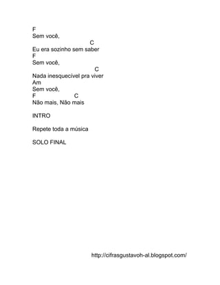 F
Sem você,
                     C
Eu era sozinho sem saber
F
Sem você,
                       C
Nada inesquecível pra viver
Am
Sem você,
F               C
Não mais, Não mais

INTRO

Repete toda a música

SOLO FINAL




                       http://cifrasgustavoh-al.blogspot.com/
 