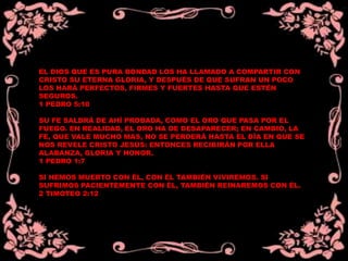 EL DIOS QUE ES PURA BONDAD LOS HA LLAMADO A COMPARTIR CON
CRISTO SU ETERNA GLORIA, Y DESPUÉS DE QUE SUFRAN UN POCO
LOS HARÁ PERFECTOS, FIRMES Y FUERTES HASTA QUE ESTÉN
SEGUROS.
1 PEDRO 5:10
SU FE SALDRÁ DE AHÍ PROBADA, COMO EL ORO QUE PASA POR EL
FUEGO. EN REALIDAD, EL ORO HA DE DESAPARECER; EN CAMBIO, LA
FE, QUE VALE MUCHO MAS, NO SE PERDERÁ HASTA EL DÍA EN QUE SE
NOS REVELE CRISTO JESÚS: ENTONCES RECIBIRÁN POR ELLA
ALABANZA, GLORIA Y HONOR.
1 PEDRO 1:7
SI HEMOS MUERTO CON ÉL, CON ÉL TAMBIÉN VIVIREMOS. SI
SUFRIMOS PACIENTEMENTE CON ÉL, TAMBIÉN REINAREMOS CON ÉL.
2 TIMOTEO 2:12
 