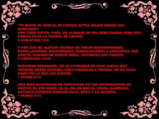 “TE BASTA MI GRACIA; MI FUERZA ACTÚA MEJOR DONDE HAY
DEBILIDAD”.
CON TODO GUSTO, PUES, ME ALABARÉ DE MIS DEBILIDADES PARA QUE
HABITE EN MÍ LA FUERZA DE CRISTO.
2 CORINTIOS 12:9
Y POR ESO ME ALEGRO CUANDO ME TOCAN ENFERMEDADES,
HUMILLACIONES, NECESIDADES, PERSECUCIONES Y ANGUSTIAS POR
CRISTO. CUANDO ME SIENTO DÉBIL, ENTONCES SOY FUERTE.
2 CORINTIOS 12:10
QUERIDOS HERMANOS, NO SE EXTRAÑEN DE ESTE FUEGO QUE
PRENDIÓ ENTRE USTEDES PARA PONERLOS A PRUEBA. NO ES ALGO
INSÓLITO LO QUE LES SUCEDE.
1 PEDRO 4:12
MÁS BIEN ALÉGRENSE DE PARTICIPAR EN LOS SUFRIMIENTOS DE
CRISTO; DE ESE MODO, EN EL DÍA EN QUE ÉL VENGA GLORIOSO,
USTEDES ESTARÁN TAMBIÉN EN EL GOZO Y LA ALEGRÍA.
1 PEDRO 4:13
 