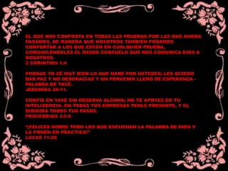 EL QUE NOS CONFORTA EN TODAS LAS PRUEBAS POR LAS QUE AHORA
PASAMOS, DE MANERA QUE NOSOTROS TAMBIÉN PODAMOS
CONFORTAR A LOS QUE ESTÁN EN CUALQUIER PRUEBA,
COMUNICÁNDOLES EL MISMO CONSUELO QUE NOS COMUNICA DIOS A
NOSOTROS.
2 CORINTIOS 1:4
PORQUE YO SÉ MUY BIEN LO QUE HARÉ POR USTEDES; LES QUIERO
DAR PAZ Y NO DESGRACIAS Y UN PORVENIR LLENO DE ESPERANZA –
PALABRA DE YAVÉ.
JEREMÍAS 29:11.
CONFÍA EN YAVÉ SIN RESERVA ALGUNA; NO TE APOYES EN TU
INTELIGENCIA. EN TODAS TUS EMPRESAS TENLE PRESENTE, Y EL
DIRIGIRÁ TODOS TUS PASOS.
PROVERBIOS 3:5-6
“¡FELICES SOBRE TODO LOS QUE ESCUCHAN LA PALABRA DE DIOS Y
LA PONEN EN PRÁCTICA!”
LUCAS 11:28
 