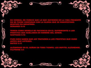 EN VERDAD, ME PARECE QUE LO QUE SUFRIMOS EN LA VIDA PRESENTE
NO SE PUEDE COMPARAR CON LA GLORIA QUE SE MANIFESTARÁ
DESPUÉS EN NOSOTROS.
ROMANOS 8:18
TOMEN COMO MODELO DE PACIENCIA EN EL SUFRIMIENTO A LOS
PROFETAS QUE HABLARON EN NOMBRE DEL SEÑOR.
SANTIAGO 5:10
PUES BIEN SABEN QUE ASÍ TRATARON A LOS PROFETAS QUE HUBO
ANTES QUE USTEDES.
MATEO 5:12
ALÉGRENSE EN EL SEÑOR EN TODO TIEMPO. LES REPITO: ALÉGRENSE.
FILIPENSE 4:4
 