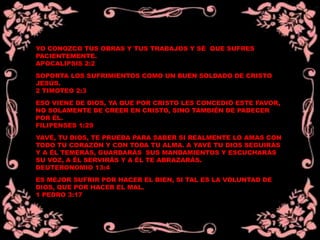 YO CONOZCO TUS OBRAS Y TUS TRABAJOS Y SÉ QUE SUFRES
PACIENTEMENTE.
APOCALIPSIS 2:2
SOPORTA LOS SUFRIMIENTOS COMO UN BUEN SOLDADO DE CRISTO
JESÚS.
2 TIMOTEO 2:3
ESO VIENE DE DIOS, YA QUE POR CRISTO LES CONCEDIÓ ESTE FAVOR,
NO SOLAMENTE DE CREER EN CRISTO, SINO TAMBIÉN DE PADECER
POR ÉL.
FILIPENSES 1:29
YAVÉ, TU DIOS, TE PRUEBA PARA SABER SI REALMENTE LO AMAS CON
TODO TU CORAZÓN Y CON TODA TU ALMA. A YAVÉ TU DIOS SEGUIRÁS
Y A ÉL TEMERÁS, GUARDARÁS SUS MANDAMIENTOS Y ESCUCHARÁS
SU VOZ, A ÉL SERVIRÁS Y A ÉL TE ABRAZARÁS.
DEUTERONOMIO 13:4
ES MEJOR SUFRIR POR HACER EL BIEN, SI TAL ES LA VOLUNTAD DE
DIOS, QUE POR HACER EL MAL.
1 PEDRO 3:17
 