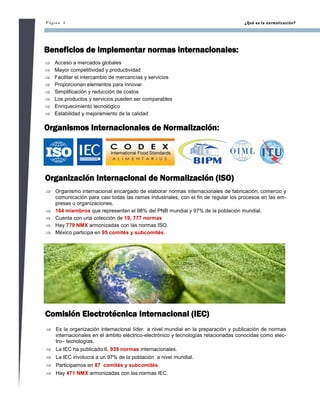 Página 3 ¿Qué es la normalización?
Beneficios de implementar normas internacionales:
 Acceso a mercados globales
 Mayor competitividad y productividad
 Facilitar el intercambio de mercancías y servicios
 Proporcionan elementos para innovar
 Simplificación y reducción de costos
 Los productos y servicios pueden ser comparables
 Enriquecimiento tecnológico
 Estabilidad y mejoramiento de la calidad
Organismos Internacionales de Normalización:
Organización Internacional de Normalización (ISO)
 Organismo internacional encargado de elaborar normas internacionales de fabricación, comercio y
comunicación para casi todas las ramas industriales, con el fin de regular los procesos en las em-
presas u organizaciones.
 164 miembros que representan el 98% del PNB mundial y 97% de la población mundial.
 Cuenta con una colección de 19, 777 normas
 Hay 779 NMX armonizadas con las normas ISO.
 México participa en 95 comités y subcomités.
Comisión Electrotécnica Internacional (IEC)
 Es la organización internacional líder a nivel mundial en la preparación y publicación de normas
internacionales en el ámbito eléctrico-electrónico y tecnologías relacionadas conocidas como elec-
tro– tecnologías.
 La IEC ha publicado 6, 939 normas internacionales.
 La IEC involucra a un 97% de la población a nivel mundial.
 Participamos en 87 comités y subcomités.
 Hay 471 NMX armonizadas con las normas IEC.
 