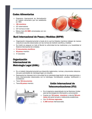 Codex Alimentarius
 Organismo Internacional de Normalización
en materia alimentaria que fue establecido
en 1963.
 186 miembros
 221 observadores
 337 normas en total
 México tiene 54 NMX armonizadas con nor-
mas Codex
Buró Internacional de Pesos y Medidas (BIPM)
 Organización intergubernamental a través de la cual los Estados miembros trabajan de manera
conjunta en asuntos relacionados con las normas de medición científica y medidas.
 Su misión es asegurar en todo el Mundo la uniformidad de las mediciones y su trazabilidad al
Sistema Internacional de Unidades
 51 documentos científicos
 56 países miembro
 41 asociados
Organización
Internacional de
Metrología Legal (OIML)
 Es un tratado intergubernamental que desarrolla reglamentos, normas y documentos relaciona-
dos para autoridades de metrología legal y la industria.
 Representa los intereses de la comunidad de la metrología legal dentro de las organizaciones y
foros internacionales relacionados con la metrología, normalización, pruebas, certificación y
acreditación.
 Tiene 186 documentos
 Tiene 60 países miembro Unión Internacional de
Telecomunicaciones (ITU)
 Es el organismo especializado de las Naciones Unidas
para las tecnologías de información y comunicación.
 Cuenta con 193 países miembros y más de 700 enti-
dades del sector privado e instituciones académicas.
 Con 12 oficinas regionales.
 5, 098 normas internacionales.
 
