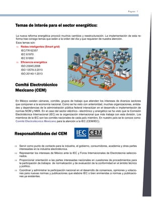Página 7
Temas de interés para el sector energético:
La nueva reforma energética provocó muchos cambios y reestructuración. La implementación de esta re-
forma trae consigo temas que están a la orden del día y que requieren de nuestra atención.
Esos temas son:
 Redes inteligentes (Smart grid)
IEC/TR 62357
IEC 61970
IEC 61850
 Eficiencia energética
ISO 23045:2008
ISO 13579-3:2013
ISO 20140-1:2013
Comité Electrotécnico
Mexicano (CEM)
En México existen cámaras, comités, grupos de trabajo que atienden los intereses de diversos sectores
que componen a la economía nacional. Como se ha visto con anterioridad, muchas organizaciones, entida-
des y dependencias de la administración pública federal interactúan en el desarrollo e implementación de
normas NOM y NMX. En el caso del sector eléctrico– electrónico y energético se ha visto que la Comisión
Electrotécnica Internacional (IEC) es la organización internacional que más trabaja con esta división. Los
miembros de la IEC son los comités nacionales de cada país miembro. En nuestro país se le conoce como:
Comité Electrotécnico Mexicano para la atención a la IEC (CEM/IEC).
Responsabilidades del CEM
 Servir como punto de contacto para la industria, el gobierno, consumidores, academia y otras partes
interesadas en la industria electrotécnica.
 Representar los intereses de México ante la IEC y Foros Internacionales de Electrotecnia seleccio-
nados.
 Proporcionar orientación a las partes interesadas nacionales en cuestiones de procedimientos para
la participación de trabajos de normalización y de evaluación de la conformidad en el ámbito técnico
y político.
 Coordinar y administrar la participación nacional en el desarrollo de consensos, opiniones y votacio-
nes para nuevas normas y publicaciones que elabore IEC o bien enmiendas a normas y publicacio-
nes ya existentes.
 