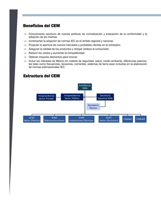 Estructura del CEM
Beneficios del CEM
 Conocimiento oportuno de nuevas políticas de normalización y evaluación de la conformidad y la
adopción de las mismas.
 Incrementar la adopción de normas IEC en el ámbito regional y nacional.
 Propiciar la apertura de nuevos mercados y probables clientes en el extranjero.
 Asegurar la calidad de los productos y otorgar certeza al consumidor.
 Reducir los costos y aumentar la competitividad.
 Obtener mayores elementos para innovar.
 Incluir los intereses de México en materia de seguridad, salud, medio ambiente, diferencias esencia-
les tales como frecuencias, tensiones, corrientes, sistemas de tierra sean incluidas en la elaboración
de normas internacionales IEC.
 