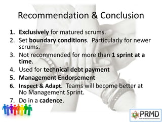 Recommendation & Conclusion
1. Exclusively for matured scrums.
2. Set boundary conditions. Particularly for newer
scrums.
3. Not recommended for more than 1 sprint at a
time.
4. Used for technical debt payment
5. Management Endorsement
6. Inspect & Adapt. Teams will become better at
No Management Sprint.
7. Do in a cadence.
 