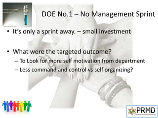 DOE No.1 – No Management Sprint
• It’s only a sprint away. – small investment
• What were the targeted outcome?
– To Look for more self motivation from department
– Less command and control vs self organizing?
 