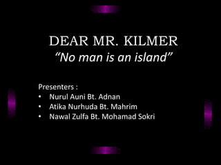 DEAR MR. KILMER
“No man is an island”
Presenters :
• Nurul Auni Bt. Adnan
• Atika Nurhuda Bt. Mahrim
• Nawal Zulfa Bt. Mohamad Sokri
 