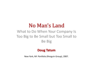 No Man’s Land
What to Do When Your Company Is
Too Big to Be Small but Too Small to
               Be Big

                 Doug Tatum
    New York, NY: Portfolio (Penguin Group), 2007.
 
