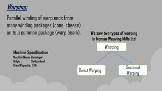 Warping:
Parallel winding of warp ends from
many winding packages (cone, cheese)
on to a common package (warp beam). We saw two types of warping
in Noman Weaving Mills Ltd
Warping
Direct Warping
Sectional
Warping
Machine Specification
Machine Name: Benninger
Origin : Switzerland
Creel Capacity: 576
 
