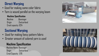 Direct Warping
• Used for making same color fabric
• Yarn is wound parallel on the warping beam
Sectional Warping
• Used for making fancy pattern fabric
• Greater amount of colored yarn is used
Machine Specification
Machine Name: Benninger
Origin : Switzerland
Creel Capacity: 576
Machine :Benninger
Origin :Switzerland
Creel capacity :1224
Machine Specification
 