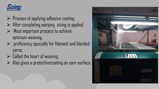 Sizing:
 Process of applying adhesive coating .
 After completing warping sizing is applied.
 Most important process to achieve
optimum weaving.
 proficiency specially for filament and blended
yarns.
 Called the heart of weaving.
 Also gives a protectivecoating on yarn surface.
 