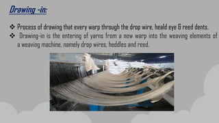 Drawing -in:
 Process of drawing that every warp through the drop wire, heald eye & reed dents.
 Drawing-in is the entering of yarns from a new warp into the weaving elements of
a weaving machine, namely drop wires, heddles and reed.
 