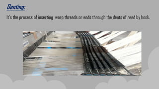 Denting:
It’s the process of inserting warp threads or ends through the dents of reed by hook.
 