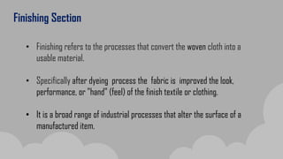 Finishing Section
• Finishing refers to the processes that convert the woven cloth into a
usable material.
• Specifically after dyeing process the fabric is improved the look,
performance, or "hand" (feel) of the finish textile or clothing.
• It is a broad range of industrial processes that alter the surface of a
manufactured item.
 