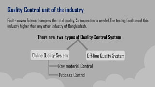 Quality Control unit of the industry
Faulty woven fabrics hampers the total quality. So inspection is needed.The testisg facilities of this
industry higher than any other industry of Banglasdesh.
There are two types of Quality Control System
Online Quality System Off-line Quality System
Raw material Control
Process Control
 