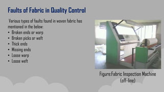 Faults of Fabric in Quality Control
Various types of faults found in woven fabric has
mentioned in the below:
• Broken ends or warp
• Broken picks or weft
• Thick ends
• Missing ends
• Loose warp
• Loose weft
Figure:Fabric Inspection Machine
(off-line)
 