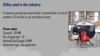 Utility used in the industry
In weaving section,two steam boiler is present.One is 4 ton &
another is 3 ton.Gas is use to produce steam.
Power plant:
Capacity : 20 MW
No. of generator : 15
National Grid Supply: 15 MW
Generator type : Gas generator
 