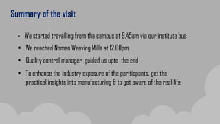 Summary of the visit
 We started travelling from the campus at 9.45am via our institute bus
 We reached Noman Weaving Mills at 12.00pm.
 Quality control manager guided us upto the end
 To enhance the industry exposure of the pariticpants, get the
practicel insights into manufacturing & to get aware of the real life
 