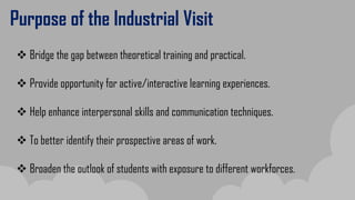 Purpose of the Industrial Visit
 Bridge the gap between theoretical training and practical.
 Provide opportunity for active/interactive learning experiences.
 Help enhance interpersonal skills and communication techniques.
 To better identify their prospective areas of work.
 Broaden the outlook of students with exposure to different workforces.
 