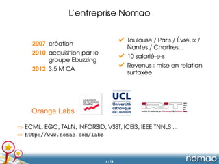 L’entreprise Nomao
´
 Toulouse / Paris / Evreux /
Nantes / Chartres...
 10 salarie-e-s
´
 Revenus : mise en relation
´
surtaxee

´
2007 creation
2010 acquisition par le
groupe Ebuzzing
2012 3 M visites / jour

⇒ ECML, EGC, TALN, INFORSID, VSST, ICEIS, IEEE TNNLS ...
⇒ http://www.nomao.com/labs

4 / 14

 