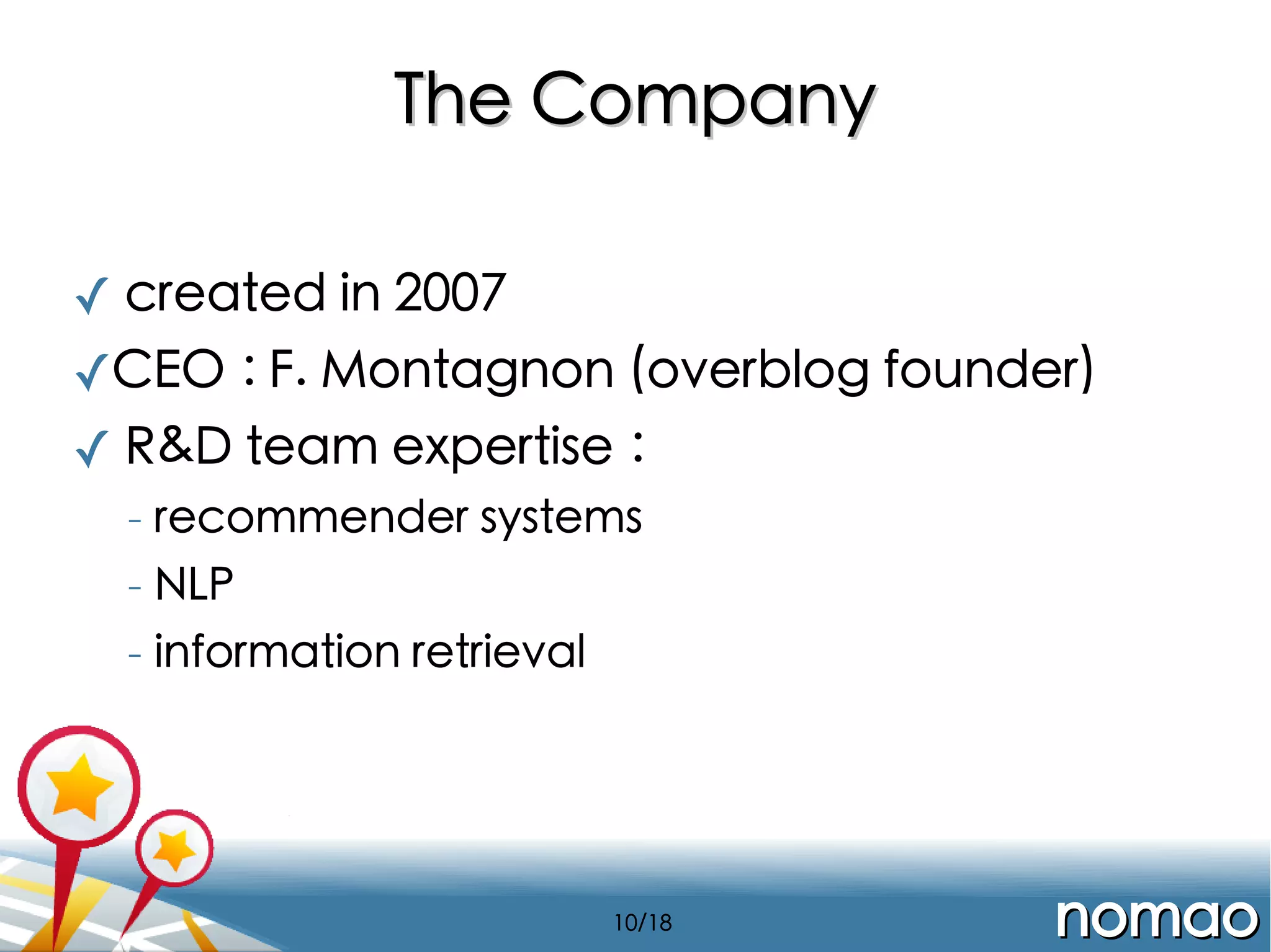 The Company
✓ created in 2007
✓CEO : F. Montagnon (overblog founder)
✓ R&D team expertise :
-

recommender systems

-

NLP

-

information retrieval

10/18

nomao

 