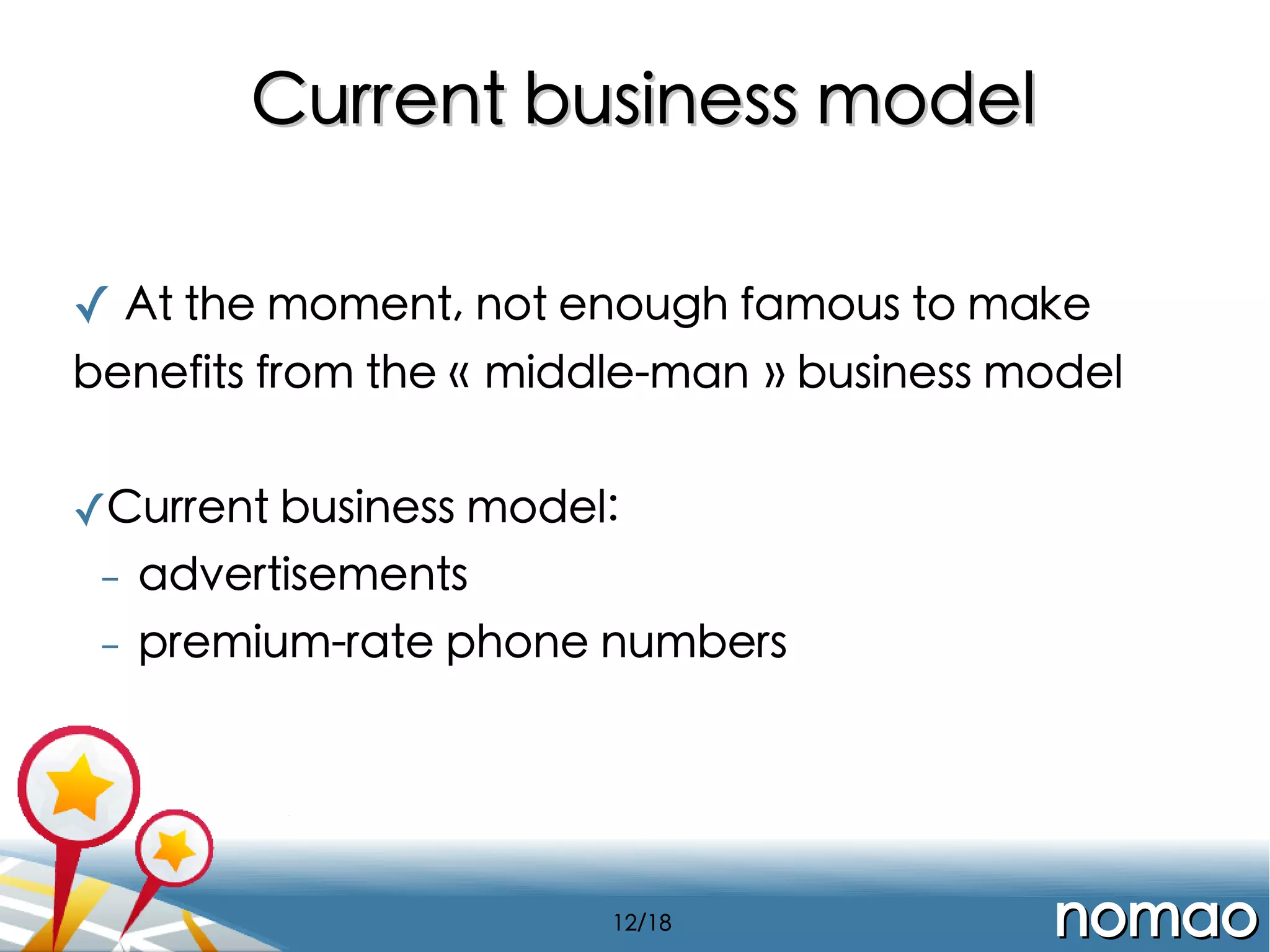Current business model
✓ At the moment, not enough famous to make
benefits from the « middle-man » business model
✓Current business model:
- advertisements
-

premium-rate phone numbers

12/18

nomao

 