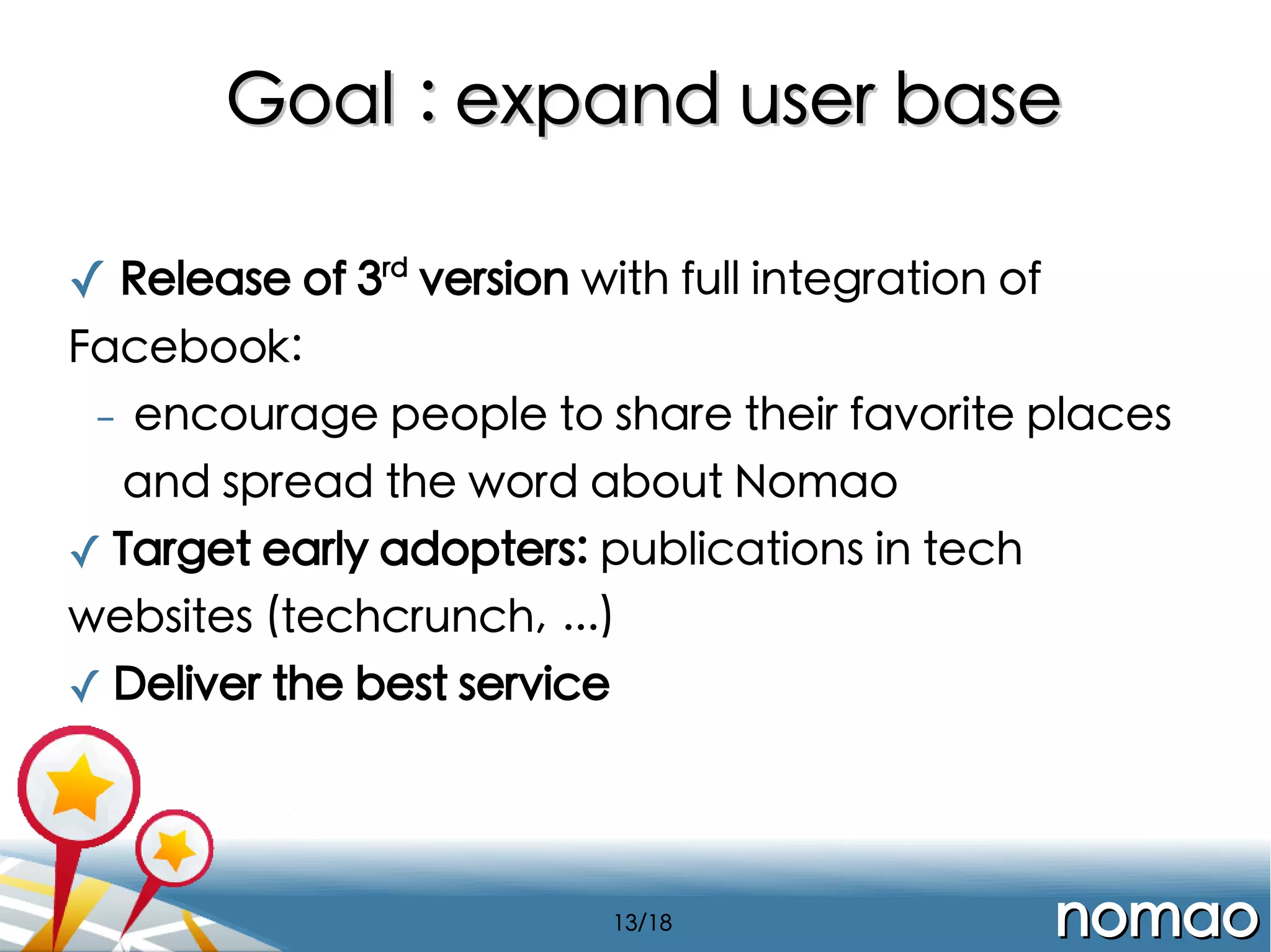 Goal : expand user base
✓ Release of 3rd version with full integration of
Facebook:
-

encourage people to share their favorite places
and spread the word about Nomao

✓ Target early adopters: publications in tech
websites (techcrunch, ...)
✓ Deliver the best service

13/18

nomao

 